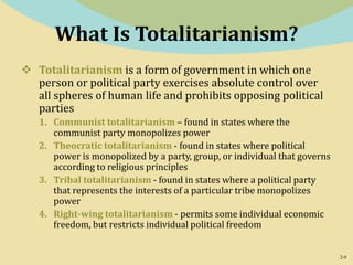 2-9
What Is Totalitarianism?
 Totalitarianism is a form of government in which one
person or political party exercises absolute control over
all spheres of human life and prohibits opposing political
parties
1. Communist totalitarianism – found in states where the
communist party monopolizes power
2. Theocratic totalitarianism - found in states where political
power is monopolized by a party, group, or individual that governs
according to religious principles
3. Tribal totalitarianism - found in states where a political party
that represents the interests of a particular tribe monopolizes
power
4. Right-wing totalitarianism - permits some individual economic
freedom, but restricts individual political freedom
 