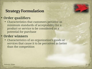  Order qualifiers
 Characteristics that customers perceive as
minimum standards of acceptability for a
product or service to be considered as a
potential for purchase
 Order winners
 Characteristics of an organization’s goods or
services that cause it to be perceived as better
than the competition
Instructor Slides 2-19
 