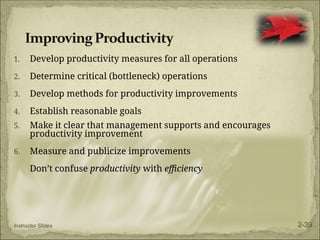 1. Develop productivity measures for all operations
2. Determine critical (bottleneck) operations
3. Develop methods for productivity improvements
4. Establish reasonable goals
5. Make it clear that management supports and encourages
productivity improvement
6. Measure and publicize improvements
Don’t confuse productivity with efficiency
Instructor Slides 2-39
 
