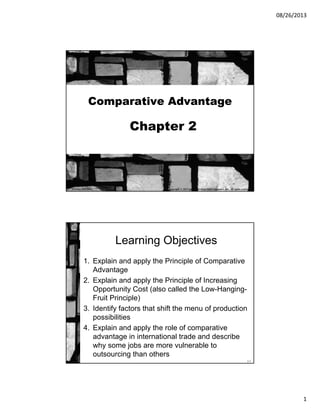 08/26/2013
1
Comparative Advantage
Chapter 2
Copyright © 2013 by The McGraw-Hill Companies, Inc. All rights reserved.McGraw-Hill/Irwin
2-2
Learning Objectives
1. Explain and apply the Principle of Comparative
Advantage
2. Explain and apply the Principle of Increasing
Opportunity Cost (also called the Low-Hanging-
Fruit Principle)
3. Identify factors that shift the menu of production
possibilities
4. Explain and apply the role of comparative
advantage in international trade and describe
why some jobs are more vulnerable to
outsourcing than others
 