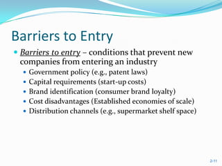 Barriers to Entry
 Barriers to entry – conditions that prevent new
  companies from entering an industry
   Government policy (e.g., patent laws)
   Capital requirements (start-up costs)
   Brand identification (consumer brand loyalty)
   Cost disadvantages (Established economies of scale)
   Distribution channels (e.g., supermarket shelf space)




                                                            2-11
 