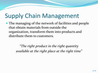 Supply Chain Management
 The managing of the network of facilities and people
 that obtain materials from outside the
 organization, transform them into products and
 distribute them to customers.

        “The right product in the right quantity
      available at the right place at the right time”




                                                         2-14
 