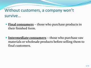 Without customers, a company won’t
survive…
 Final consumers – those who purchase products in
 their finished form.

 Intermediate consumers – those who purchase raw
 materials or wholesale products before selling them to
 final customers.




                                                          2-15
 