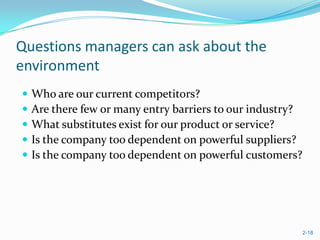 Questions managers can ask about the
environment
   Who are our current competitors?
   Are there few or many entry barriers to our industry?
   What substitutes exist for our product or service?
   Is the company too dependent on powerful suppliers?
   Is the company too dependent on powerful customers?




                                                            2-18
 