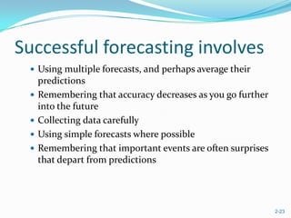 Successful forecasting involves
  Using multiple forecasts, and perhaps average their
     predictions
    Remembering that accuracy decreases as you go further
     into the future
    Collecting data carefully
    Using simple forecasts where possible
    Remembering that important events are often surprises
     that depart from predictions




                                                             2-23
 