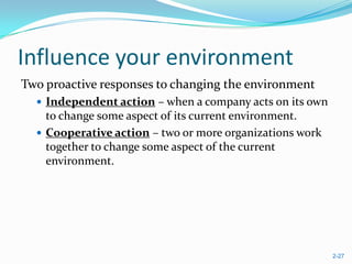 Influence your environment
Two proactive responses to changing the environment
   Independent action – when a company acts on its own
    to change some aspect of its current environment.
   Cooperative action – two or more organizations work
    together to change some aspect of the current
    environment.




                                                          2-27
 