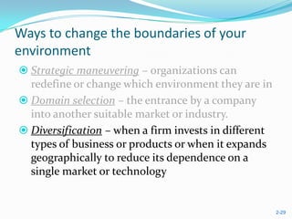 Ways to change the boundaries of your
environment
 Strategic maneuvering – organizations can
  redefine or change which environment they are in
 Domain selection – the entrance by a company
  into another suitable market or industry.
 Diversification – when a firm invests in different
  types of business or products or when it expands
  geographically to reduce its dependence on a
  single market or technology


                                                       2-29
 