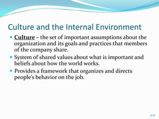 Culture and the Internal Environment
 Culture – the set of important assumptions about the
  organization and its goals and practices that members
  of the company share.
 System of shared values about what is important and
  beliefs about how the world works.
 Provides a framework that organizes and directs
  people’s behavior on the job.




                                                          2-31
 