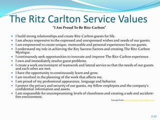 The Ritz Carlton Service Values
                            “I Am Proud To Be Ritz-Carlton”

   I build strong relationships and create Ritz-Carlton guests for life.
   I am always responsive to the expressed and unexpressed wishes and needs of our guests.
   I am empowered to create unique, memorable and personal experiences for our guests.
   I understand my role in achieving the Key Success Factors and creating The Ritz-Carlton
    Mystique.
   I continuously seek opportunities to innovate and improve The Ritz-Carlton experience.
   I own and immediately resolve guest problems.
   I create a work environment of teamwork and lateral service so that the needs of our guests
    and each other are met.
   I have the opportunity to continuously learn and grow.
   I am involved in the planning of the work that affects me.
   I am proud of my professional appearance, language and behavior.
   I protect the privacy and security of our guests, my fellow employees and the company's
    confidential information and assets.
   I am responsible for uncompromising levels of cleanliness and creating a safe and accident-
    free environment.
                                                                  Excerpt from www.corporate.ritzcarlton.com




                                                                                                        2-33
 