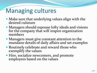 Managing cultures
 Make sure that underlying values align with the
  desired culuture
 Managers should espouse lofty ideals and visions
  for the company that will inspire organization
  members
 Managers must give constant attention to the
  mundane details of daily affairs and set examples
 Routinely celebrate and reward those who
  exemplify the values
 Hire, socialize newcomers, and promote
  employees based on the values

                                                      2-36
 