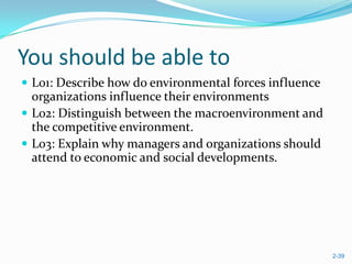 You should be able to
 L01: Describe how do environmental forces influence
  organizations influence their environments
 L02: Distinguish between the macroenvironment and
  the competitive environment.
 L03: Explain why managers and organizations should
  attend to economic and social developments.




                                                        2-39
 
