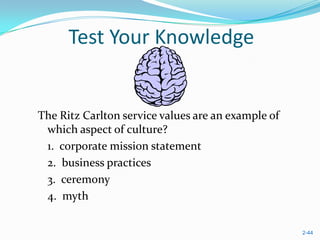 Test Your Knowledge


The Ritz Carlton service values are an example of
 which aspect of culture?
 1. corporate mission statement
 2. business practices
 3. ceremony
 4. myth


                                                    2-44
 