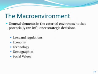 The Macroenvironment
 General elements in the external environment that
 potentially can influence strategic decisions.

   Laws and regulations
   Economy
   Technology
   Demographics
   Social Values




                                                      2-6
 