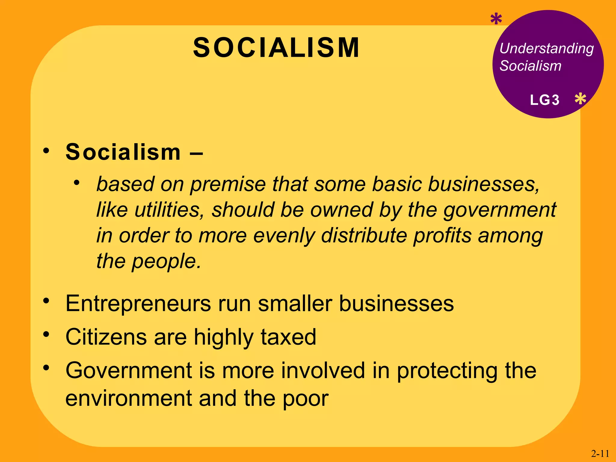 SOCIALISM * * Understanding Socialism Socialism –  based on premise that some basic businesses, like utilities, should be owned by the government in order to more evenly distribute profits among the people. Entrepreneurs run smaller businesses  Citizens are highly taxed  Government is more involved in protecting the environment and the poor LG3 2- 