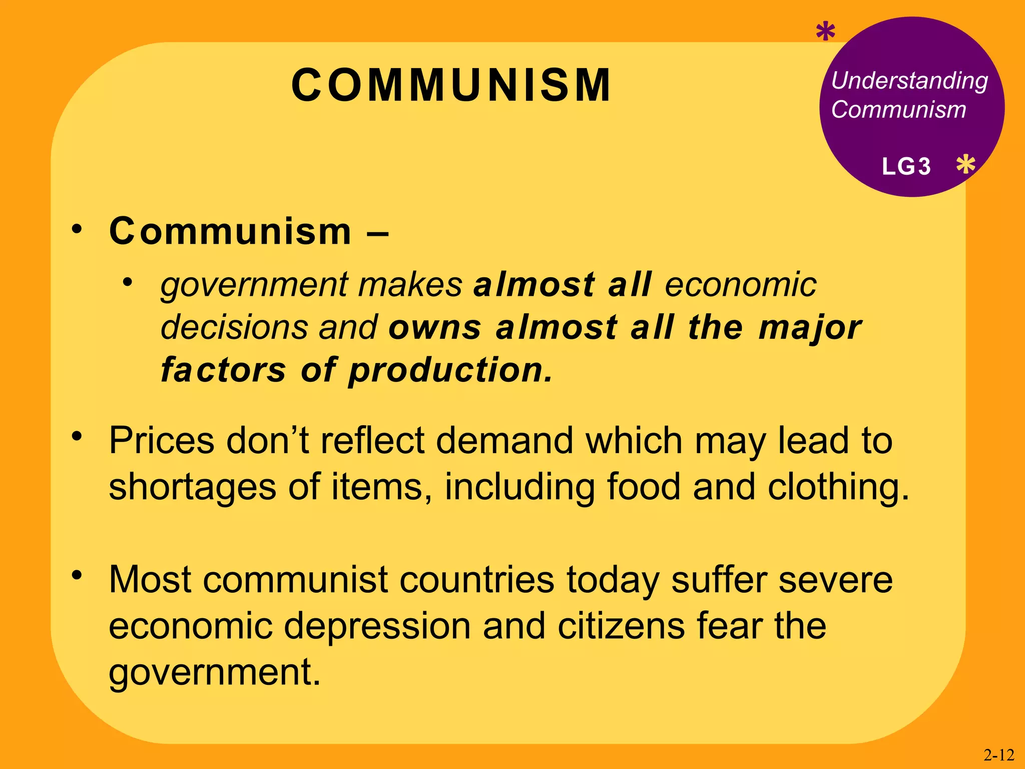 COMMUNISM * * Understanding Communism Communism –  government makes  almost all  economic decisions and  owns almost all the major factors of production.  Prices don’t reflect demand which may lead to shortages of items, including food and clothing. Most communist countries today suffer severe economic depression and citizens fear the government. LG3 2- 