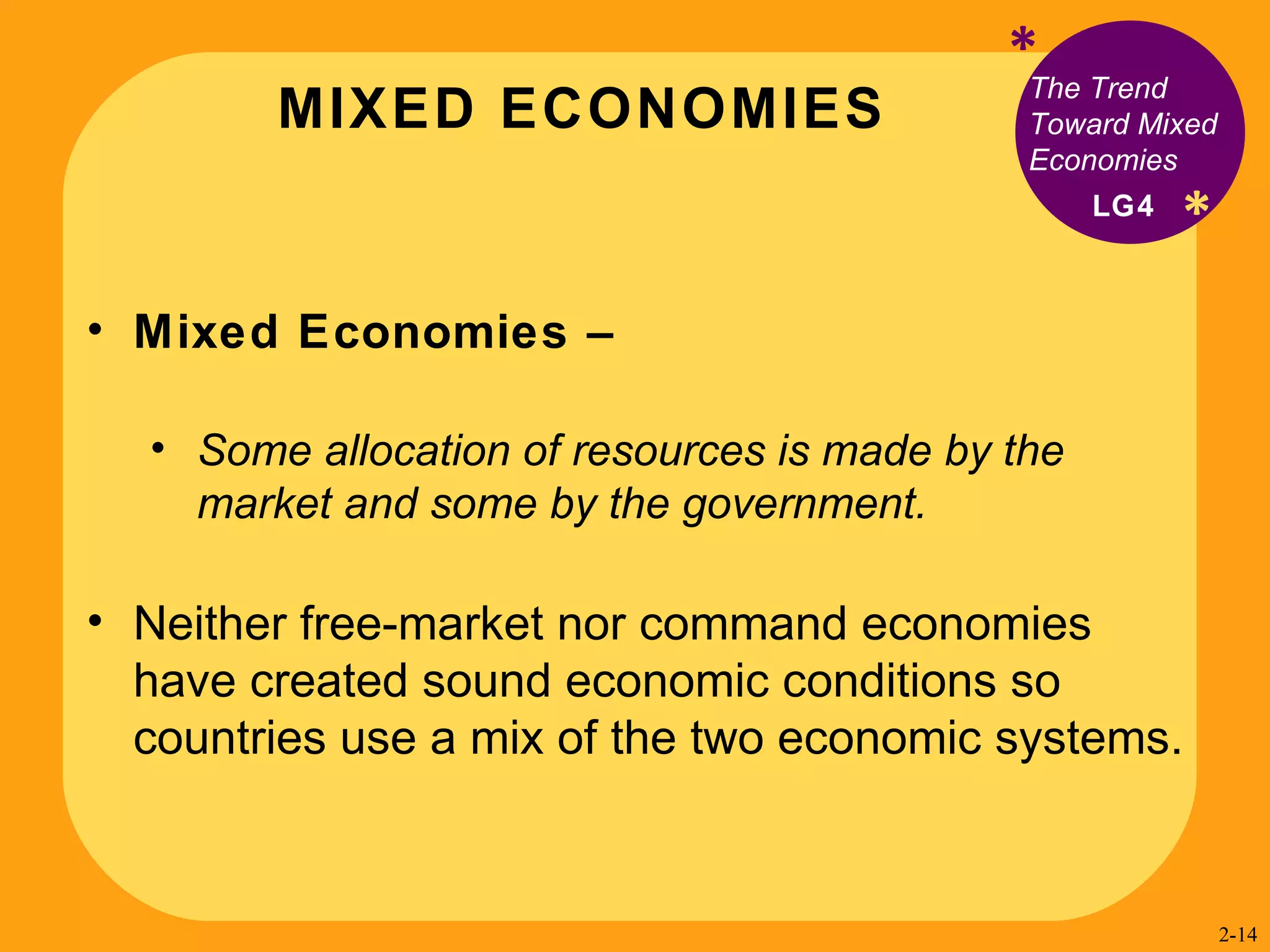 MIXED ECONOMIES * * The Trend  Toward Mixed Economies Mixed Economies –  Some allocation of resources is made by the market and some by the government. Neither free-market nor command economies have created sound economic conditions so countries use a mix of the two economic systems. LG4 2- 