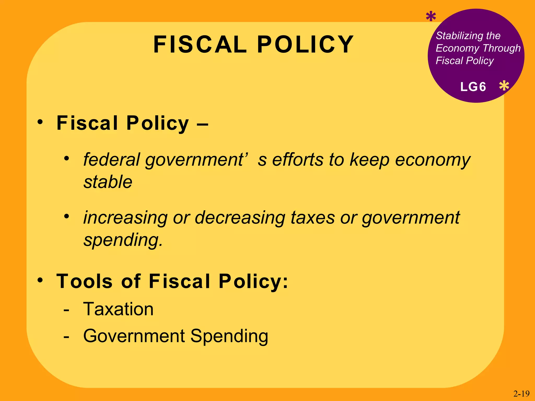 FISCAL POLICY * * Stabilizing the Economy Through Fiscal Policy Fiscal Policy –  federal government’s efforts to keep economy stable  increasing or decreasing taxes or government spending.  Tools of Fiscal Policy: Taxation Government Spending LG6 2- 