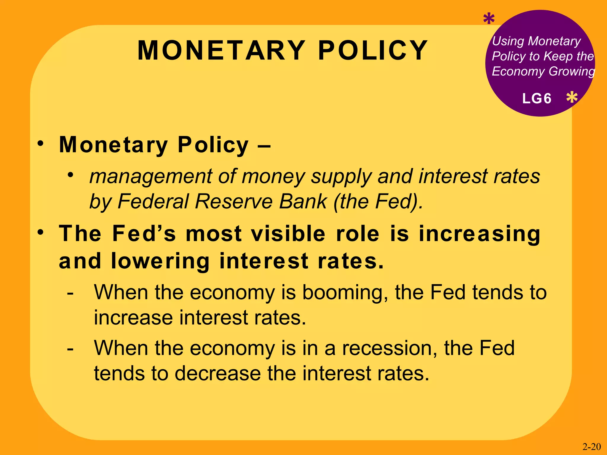 MONETARY POLICY * * Using Monetary Policy to Keep the Economy Growing Monetary Policy –  management of money supply and interest rates by Federal Reserve Bank (the Fed).  The Fed’s most visible role is increasing and lowering interest rates. When the economy is booming, the Fed tends to increase interest rates. When the economy is in a recession, the Fed tends to decrease the interest rates. LG6 2- 