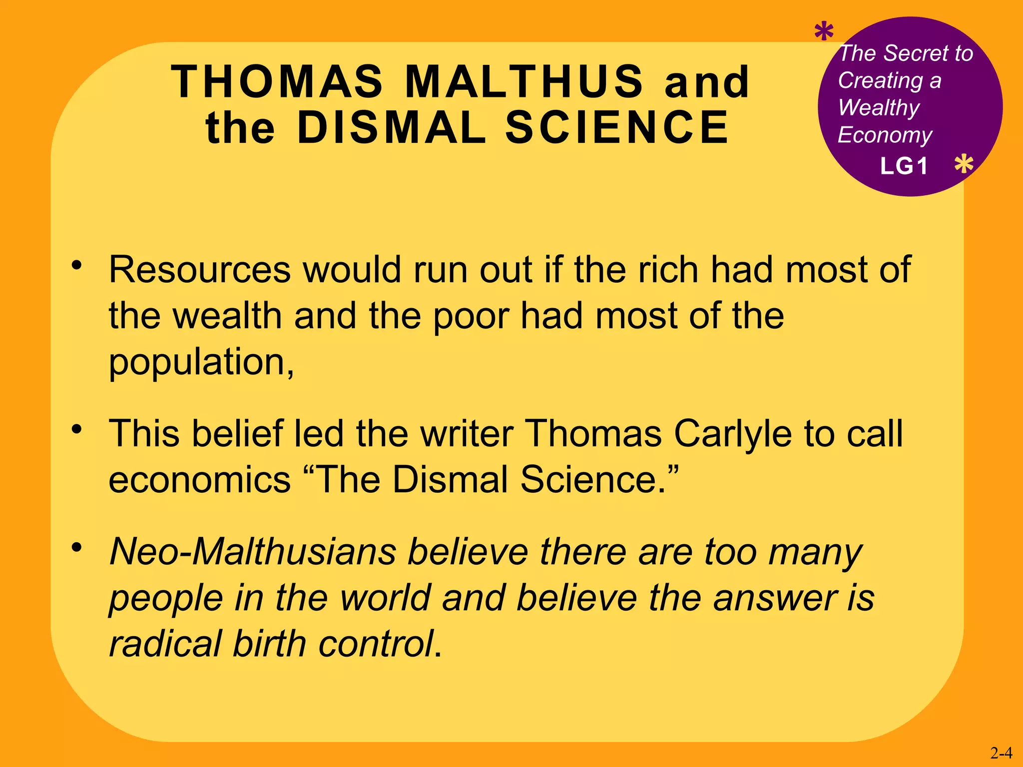 THOMAS MALTHUS and  the DISMAL SCIENCE * The Secret to Creating a Wealthy Economy Resources would run out if the rich had most of the wealth and the poor had most of the population,  This belief led  the writer Thomas Carlyle to call  economics “The Dismal Science.” Neo-Malthusians believe there are too many people in the world and believe the answer is radical birth control . LG1 * 2- 