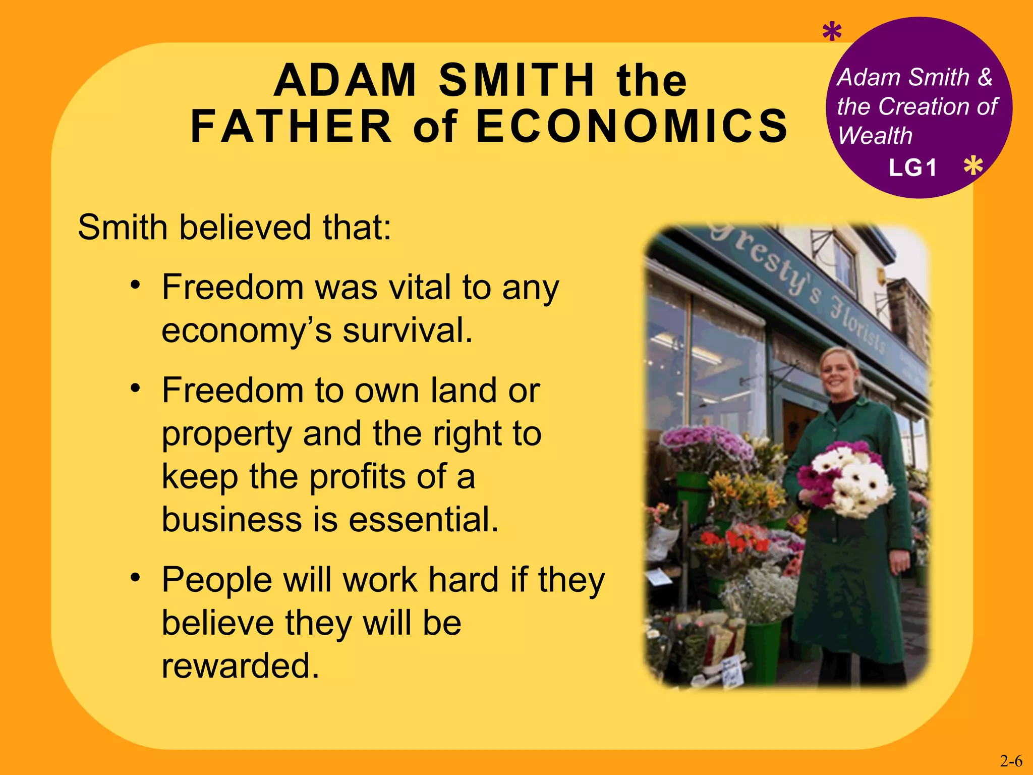 ADAM SMITH the  FATHER of ECONOMICS * Adam Smith & the Creation of Wealth Smith believed that:  Freedom was vital to any economy’s survival. Freedom to own land or property and the right to keep the profits of a business is essential. People will work hard if they believe they will be rewarded. LG1 * 2- 