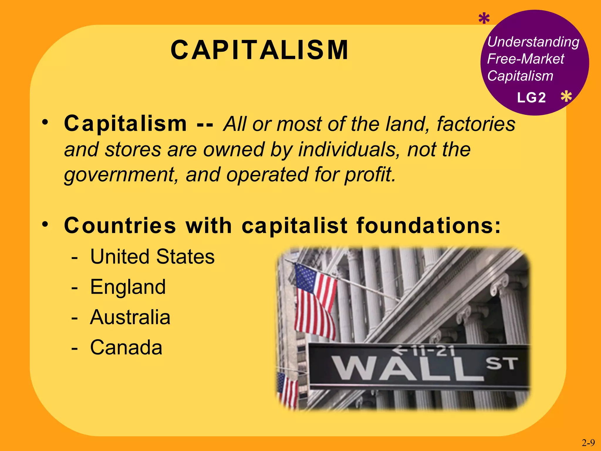 CAPITALISM * * Understanding Free-Market Capitalism Capitalism --  All or most of the land, factories and stores are owned by individuals, not the government, and operated for profit. Countries with capitalist foundations: United States England Australia Canada LG2 2- 
