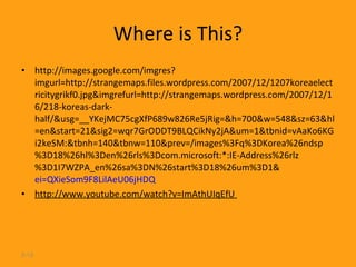 Where is This? http://images.google.com/imgres?imgurl=http://strangemaps.files.wordpress.com/2007/12/1207koreaelectricitygrikf0.jpg&imgrefurl=http://strangemaps.wordpress.com/2007/12/16/218-koreas-dark-half/&usg=__YKejMC75cgXfP689w826Re5jRig=&h=700&w=548&sz=63&hl=en&start=21&sig2=wqr7GrODDT9BLQCikNy2jA&um=1&tbnid=vAaKo6KGi2keSM:&tbnh=140&tbnw=110&prev=/images%3Fq%3DKorea%26ndsp%3D18%26hl%3Den%26rls%3Dcom.microsoft:*:IE-Address%26rlz%3D1I7WZPA_en%26sa%3DN%26start%3D18%26um%3D1& ei=QXieSom9F8LilAeU06jHDQ http://www.youtube.com/watch?v=ImAthUIqEfU  2- 