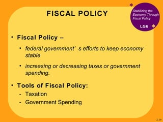 FISCAL POLICY * * Stabilizing the Economy Through Fiscal Policy Fiscal Policy –  federal government’s efforts to keep economy stable  increasing or decreasing taxes or government spending.  Tools of Fiscal Policy: Taxation Government Spending LG6 2- 