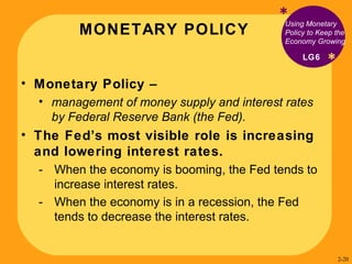MONETARY POLICY * * Using Monetary Policy to Keep the Economy Growing Monetary Policy –  management of money supply and interest rates by Federal Reserve Bank (the Fed).  The Fed’s most visible role is increasing and lowering interest rates. When the economy is booming, the Fed tends to increase interest rates. When the economy is in a recession, the Fed tends to decrease the interest rates. LG6 2- 