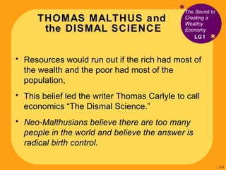 THOMAS MALTHUS and  the DISMAL SCIENCE * The Secret to Creating a Wealthy Economy Resources would run out if the rich had most of the wealth and the poor had most of the population,  This belief led  the writer Thomas Carlyle to call  economics “The Dismal Science.” Neo-Malthusians believe there are too many people in the world and believe the answer is radical birth control . LG1 * 2- 