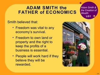 ADAM SMITH the  FATHER of ECONOMICS * Adam Smith & the Creation of Wealth Smith believed that:  Freedom was vital to any economy’s survival. Freedom to own land or property and the right to keep the profits of a business is essential. People will work hard if they believe they will be rewarded. LG1 * 2- 