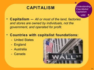 CAPITALISM * * Understanding Free-Market Capitalism Capitalism --  All or most of the land, factories and stores are owned by individuals, not the government, and operated for profit. Countries with capitalist foundations: United States England Australia Canada LG2 2- 