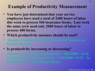 21
©The McGraw-Hill Companies, Inc., 2004
Example of Productivity Measurement
• You have just determined that your service
employees have used a total of 2400 hours of labor
this week to process 560 insurance forms. Last week
the same crew used only 2000 hours of labor to
process 480 forms.
• Which productivity measure should be used?
• Answer: Could be classified as a Total Measure or
Partial Measure.
• Is productivity increasing or decreasing?
• Answer: Last week’s productivity = 480/2000 = 0.24,
and this week’s productivity is = 560/2400 = 0.23. So,
productivity is decreasing slightly.
 