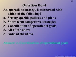 22
©The McGraw-Hill Companies, Inc., 2004
Question Bowl
An operations strategy is concerned with
which of the following?
a. Setting specific policies and plans
b. Short-term competitive strategies
c. Coordination of operational goals
d. All of the above
e. None of the above
Answer: c. Coordination of operational goals
 