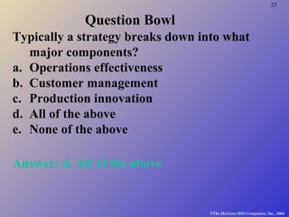 23
©The McGraw-Hill Companies, Inc., 2004
Question Bowl
Typically a strategy breaks down into what
major components?
a. Operations effectiveness
b. Customer management
c. Production innovation
d. All of the above
e. None of the above
Answer: d. All of the above
 