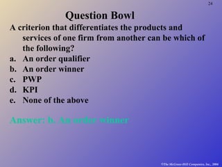 24
©The McGraw-Hill Companies, Inc., 2004
Question Bowl
A criterion that differentiates the products and
services of one firm from another can be which of
the following?
a. An order qualifier
b. An order winner
c. PWP
d. KPI
e. None of the above
Answer: b. An order winner
 