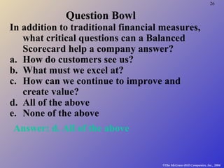26
©The McGraw-Hill Companies, Inc., 2004
Question Bowl
In addition to traditional financial measures,
what critical questions can a Balanced
Scorecard help a company answer?
a. How do customers see us?
b. What must we excel at?
c. How can we continue to improve and
create value?
d. All of the above
e. None of the above
Answer: d. All of the above
 