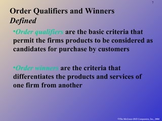 7
©The McGraw-Hill Companies, Inc., 2004
Order Qualifiers and Winners
Defined
•Order qualifiers are the basic criteria that
permit the firms products to be considered as
candidates for purchase by customers
•Order winners are the criteria that
differentiates the products and services of
one firm from another
 