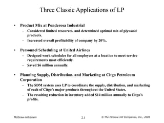 McGraw-Hill/Irwin © The McGraw-Hill Companies, Inc., 2003
2.1
Three Classic Applications of LP
• Product Mix at Ponderosa Industrial
– Considered limited resources, and determined optimal mix of plywood
products.
– Increased overall profitability of company by 20%.
• Personnel Scheduling at United Airlines
– Designed work schedules for all employees at a location to meet service
requirements most efficiently.
– Saved $6 million annually.
• Planning Supply, Distribution, and Marketing at Citgo Petroleum
Corporation
– The SDM system uses LP to coordinate the supply, distribution, and marketing
of each of Citgo’s major products throughout the United States.
– The resulting reduction in inventory added $14 million annually to Citgo’s
profits.
 