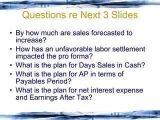 Questions re Next 3 Slides By how much are sales forecasted to increase? How has an unfavorable labor settlement impacted the pro forma? What is the plan for Days Sales in Cash? What is the plan for AP in terms of Payables Period? What is the plan for net interest expense and Earnings After Tax? 