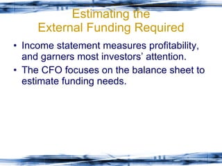 Estimating the External Funding Required Income statement measures profitability, and garners most investors’ attention. The CFO focuses on the balance sheet to estimate funding needs. 