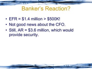 Banker’s Reaction? EFR = $1.4 million > $500K! Not good news about the CFO. Still, AR = $3.6 million, which would provide security. 