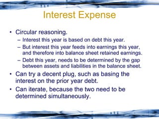 Interest Expense Circular reasoning. Interest this year is based on debt this year. But interest this year feeds into earnings this year, and therefore into balance sheet retained earnings. Debt this year, needs to be determined by the gap between assets and liabilities in the balance sheet. Can try a decent plug, such as basing the interest on the prior year debt. Can iterate, because the two need to be determined simultaneously. 