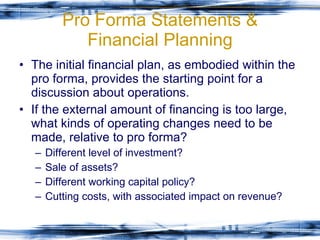 Pro Forma Statements & Financial Planning The initial financial plan, as embodied within the pro forma, provides the starting point for a discussion about operations. If the external amount of financing is too large, what kinds of operating changes need to be made, relative to pro forma? Different level of investment? Sale of assets? Different working capital policy? Cutting costs, with associated impact on revenue?  