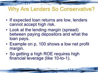 Why Are Lenders So Conservative? If expected loan returns are low, lenders cannot accept high risk. Look at the lending margin (spread) between paying depositors and what the loan pays. Example on p. 100 shows a low net profit margin. So getting a high ROE requires high financial leverage (like 10-to-1). 