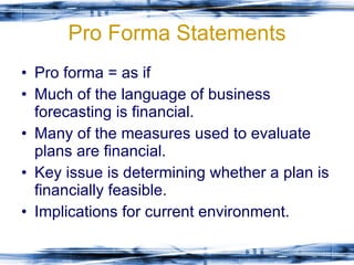 Pro Forma Statements Pro forma = as if Much of the language of business forecasting is financial. Many of the measures used to evaluate plans are financial. Key issue is determining whether a plan is financially feasible. Implications for current environment. 
