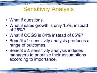 Sensitivity Analysis What if questions. What if sales growth is only 15%, instead of 25%? What if COGS is 84% instead of 85%? Benefit #1: sensitivity analysis produces a range of outcomes. Benefit #2: sensitivity analysis induces managers to prioritize their assumptions according to importance.  