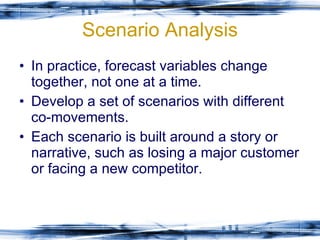 Scenario Analysis In practice, forecast variables change together, not one at a time. Develop a set of scenarios with different co-movements.  Each scenario is built around a story or narrative, such as losing a major customer or facing a new competitor. 