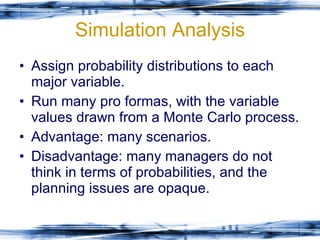 Simulation Analysis Assign probability distributions to each major variable. Run many pro formas, with the variable values drawn from a Monte Carlo process. Advantage: many scenarios. Disadvantage: many managers do not think in terms of probabilities, and the planning issues are opaque. 