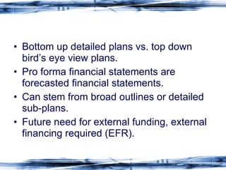 Bottom up detailed plans vs. top down bird’s eye view plans. Pro forma financial statements are forecasted financial statements. Can stem from broad outlines or detailed sub-plans. Future need for external funding, external financing required (EFR). 