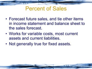 Percent of Sales Forecast future sales, and tie other items in income statement and balance sheet to the sales forecast. Works for variable costs, most current assets and current liabilities. Not generally true for fixed assets. 